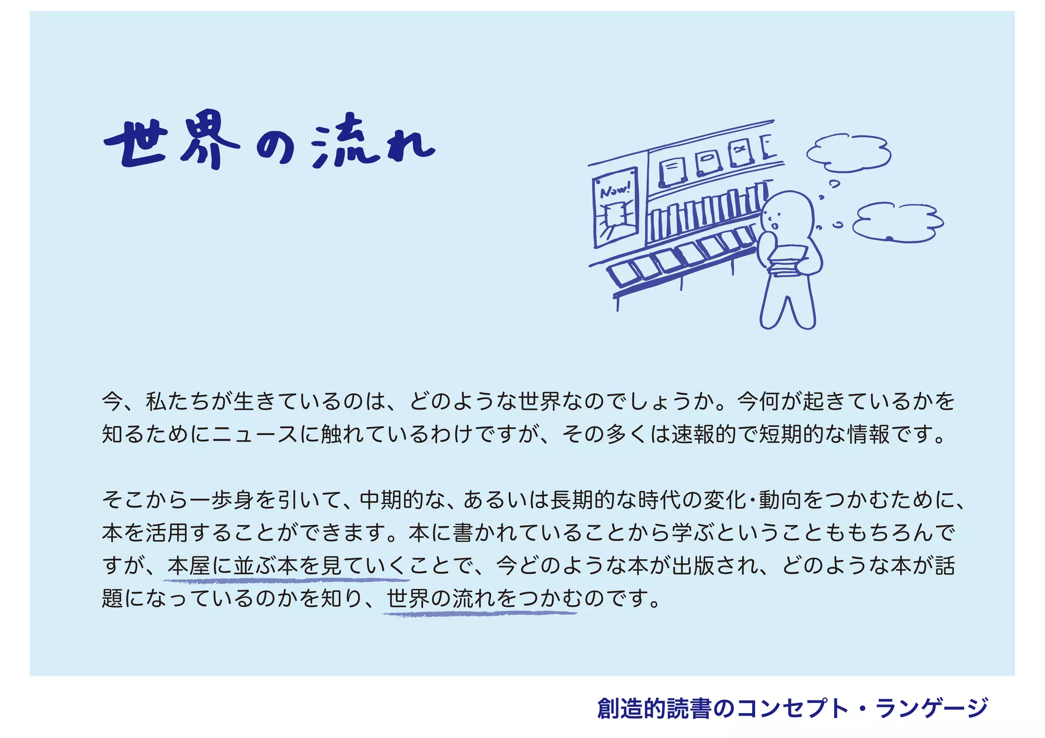 今、私たちが生きているのは、どのような世界なのでしょうか。今何が起きているかを
知るためにニュースに触れているわけですが、その多くは速報的で短期的な情報です。
そこから一歩身を引いて、中期的な、あるいは長期的な時代の変化・動向をつかむために、
本を活用することができます。本に書かれていることから学ぶということももちろんで
すが、本屋に並ぶ本を見ていくことで、今どのような本が出版され、どのような本が話
題になっているのかを知り、世界の流れをつかむのです。
創造的読書のコンセプト・ランゲージ
 