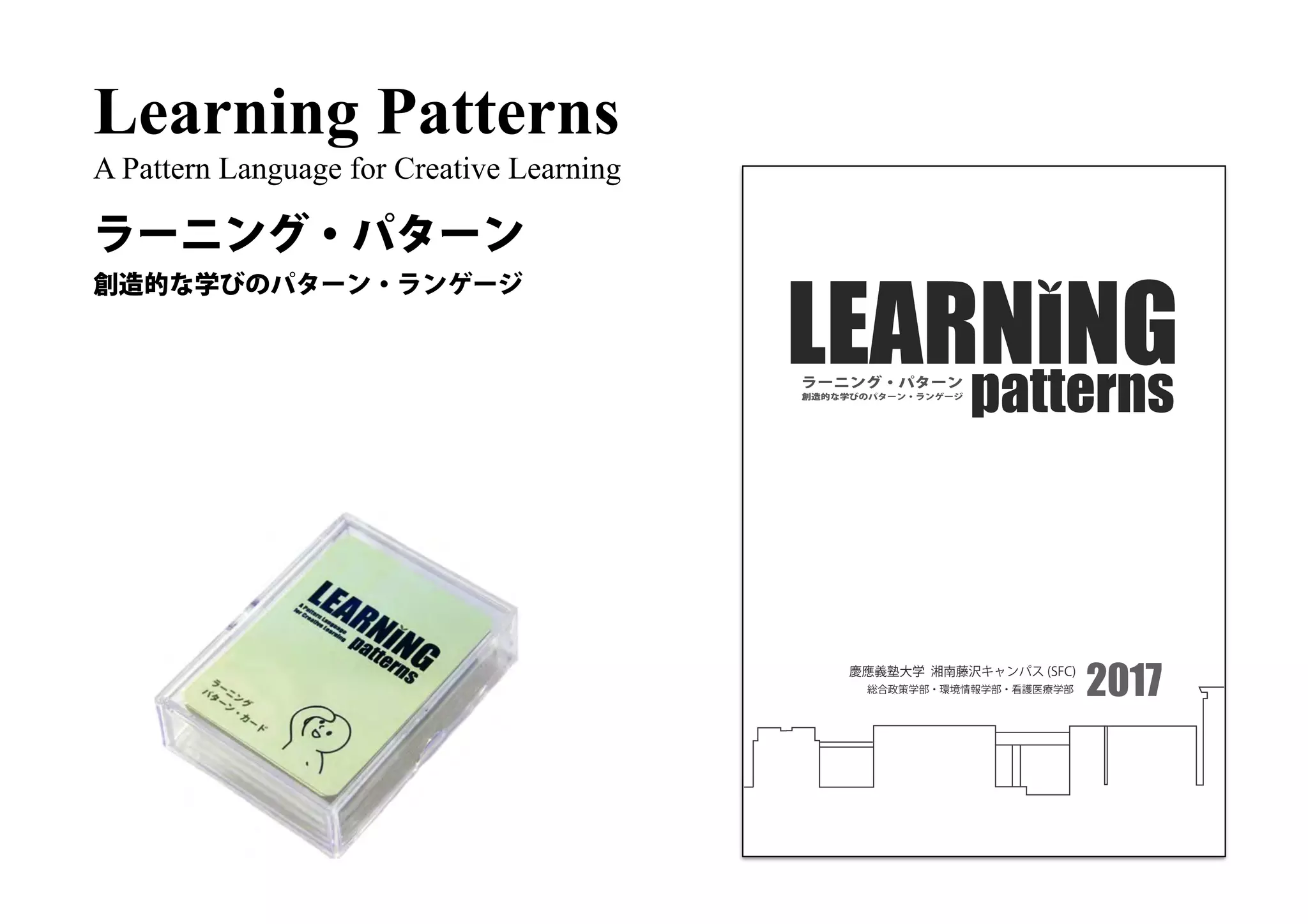 Learning Patterns
A Pattern Language for Creative Learning
ラーニング・パターン
慶應義塾大学 湘南藤沢キャンパス (SFC)
総合政策学部・環境情報学部・看護医療学部
創造的な学びのパターン・ランゲージ
patternsラーニング・パターン
2017
創造的な学びのパターン・ランゲージ
 