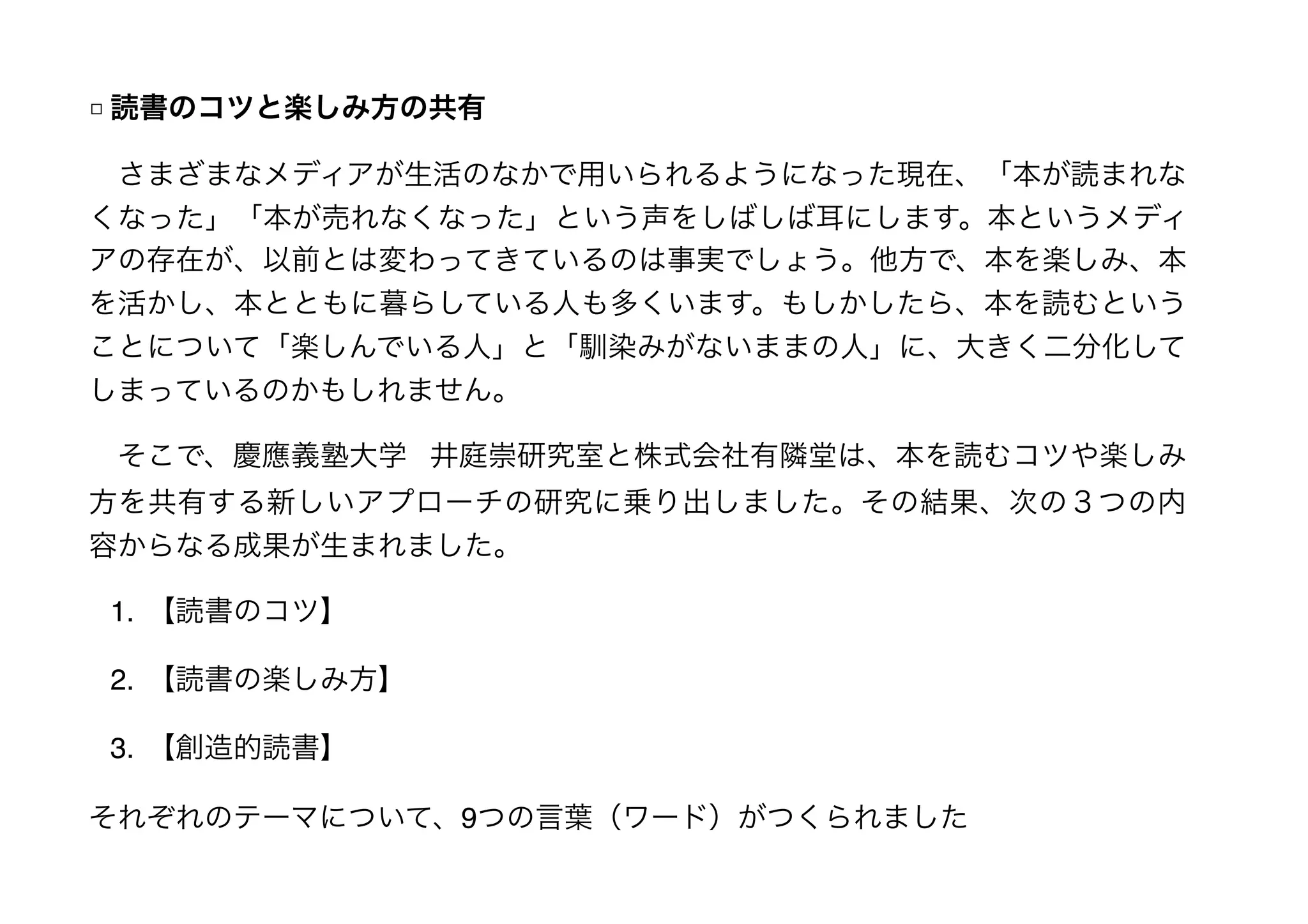 □ 読書のコツと楽しみ方の共有
　さまざまなメディアが生活のなかで用いられるようになった現在、「本が読まれな
くなった」「本が売れなくなった」という声をしばしば耳にします。本というメディ
アの存在が、以前とは変わってきているのは事実でしょう。他方で、本を楽しみ、本
を活かし、本とともに暮らしている人も多くいます。もしかしたら、本を読むという
ことについて「楽しんでいる人」と「馴染みがないままの人」に、大きく二分化して
しまっているのかもしれません。
　そこで、慶應義塾大学 井庭崇研究室と株式会社有隣堂は、本を読むコツや楽しみ
方を共有する新しいアプローチの研究に乗り出しました。その結果、次の３つの内
容からなる成果が生まれました。
1. 【読書のコツ】
2. 【読書の楽しみ方】
3. 【創造的読書】
それぞれのテーマについて、9つの言葉（ワード）がつくられました
 