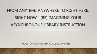 FROM ANYTIME, ANYWHERE TO RIGHT HERE,
RIGHT NOW - (RE) IMAGINING YOUR
ASYNCHRONOUS LIBRARY INSTRUCTION
HOUSTON COMMUNITY COLLEGE LIBRARIES
 