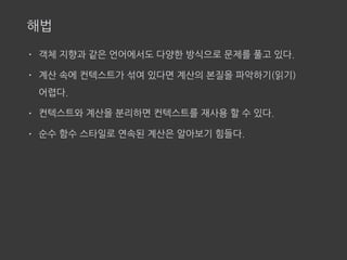 해법
• 객체 지향과 같은 언어에서도 다양한 방식으로 문제를 풀고 있다.
• 계산 속에 컨텍스트가 섞여 있다면 계산의 본질을 파악하기(읽기)  
어렵다.
• 컨텍스트와 계산을 분리하면 컨텍스트를 재사용 할 수 있다.
• 순수 함수 스타일로 연속된 계산은 알아보기 힘들다.
 