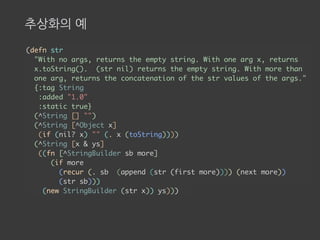 추상화의 예
(defn str
"With no args, returns the empty string. With one arg x, returns
x.toString(). (str nil) returns the empty string. With more than
one arg, returns the concatenation of the str values of the args."
{:tag String
:added "1.0"
:static true}
(^String [] "")
(^String [^Object x]
(if (nil? x) "" (. x (toString))))
(^String [x & ys]
((fn [^StringBuilder sb more]
(if more
(recur (. sb (append (str (first more)))) (next more))
(str sb)))
(new StringBuilder (str x)) ys)))
 