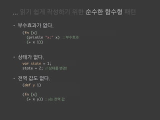... 읽기 쉽게 작성하기 위한 순수한 함수형 패턴
• 부수효과가 없다.
• 상태가 없다.
• 전역 값도 없다.
(fn [x]
(println "x:" x)
(+ x 1))
var state = 1;
state = 2; // 상태를 변경!
;; 부수효과
(def y 1)
(fn [x]
(+ x y)) ;; y는 전역 값
 
