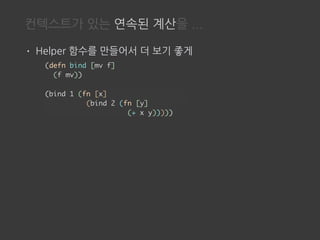 컨텍스트가 있는 연속된 계산을 ...
• Helper 함수를 만들어서 더 보기 좋게
(defn bind [mv f]
(f mv))
(bind 1 (fn [x]
(bind 2 (fn [y]
(+ x y)))))
 