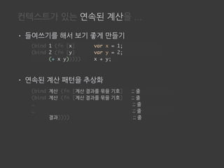 컨텍스트가 있는 연속된 계산을 ...
• 들여쓰기를 해서 보기 좋게 만들기
• 연속된 계산 패턴을 추상화
(bind 1 (fn [x]
(bind 2 (fn [y]
(+ x y)))))
var x = 1;
var y = 2;
x + y;
(bind 계산 (fn [계산 결과를 묶을 기호] ;; 줄
(bind 계산 (fn [계산 결과를 묶을 기호] ;; 줄
… ;; 줄
… ;; 줄
결과)))) ;; 줄
 
