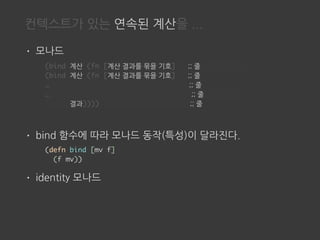 컨텍스트가 있는 연속된 계산을 ...
• 모나드
• bind 함수에 따라 모나드 동작(특성)이 달라진다.
• identity 모나드
(defn bind [mv f]
(f mv))
(bind 계산 (fn [계산 결과를 묶을 기호] ;; 줄
(bind 계산 (fn [계산 결과를 묶을 기호] ;; 줄
… ;; 줄
… ;; 줄
결과)))) ;; 줄
 