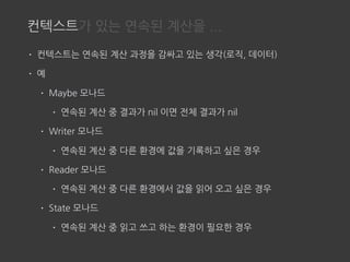 컨텍스트가 있는 연속된 계산을 ...
• 컨텍스트는 연속된 계산 과정을 감싸고 있는 생각(로직, 데이터)
• 예
• Maybe 모나드
• 연속된 계산 중 결과가 nil 이면 전체 결과가 nil
• Writer 모나드
• 연속된 계산 중 다른 환경에 값을 기록하고 싶은 경우
• Reader 모나드
• 연속된 계산 중 다른 환경에서 값을 읽어 오고 싶은 경우
• State 모나드
• 연속된 계산 중 읽고 쓰고 하는 환경이 필요한 경우
 