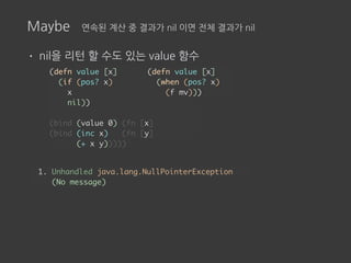 Maybe 연속된 계산 중 결과가 nil 이면 전체 결과가 nil
• nil을 리턴 할 수도 있는 value 함수
(defn value [x]
(if (pos? x)
x
nil))
(bind (value 0) (fn [x]
(bind (inc x) (fn [y]
(+ x y)))))
1. Unhandled java.lang.NullPointerException
(No message)
(defn value [x]
(when (pos? x)
(f mv)))
 