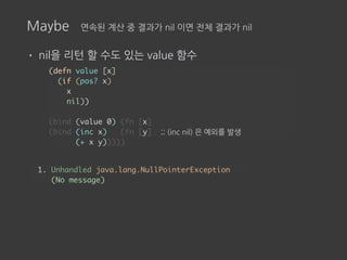 Maybe 연속된 계산 중 결과가 nil 이면 전체 결과가 nil
• nil을 리턴 할 수도 있는 value 함수
(defn value [x]
(if (pos? x)
x
nil))
(bind (value 0) (fn [x]
(bind (inc x) (fn [y] ;; (inc nil) 은 예외를 발생
(+ x y)))))
1. Unhandled java.lang.NullPointerException
(No message)
 