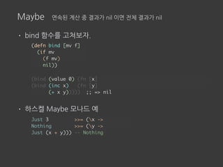 Maybe 연속된 계산 중 결과가 nil 이면 전체 결과가 nil
• bind 함수를 고쳐보자.
• 하스켈 Maybe 모나드 예
(defn bind [mv f]
(if mv
(f mv)
nil))
(bind (value 0) (fn [x]
(bind (inc x) (fn [y]
(+ x y))))) ;; => nil
Just 3 >>= (x ->
Nothing >>= (y ->
Just (x + y))) -- Nothing
 
