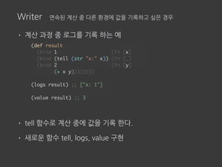 Writer 연속된 계산 중 다른 환경에 값을 기록하고 싶은 경우
• 계산 과정 중 로그를 기록 하는 예
• tell 함수로 계산 중에 값을 기록 한다.
• 새로운 함수 tell, logs, value 구현
(def result
(bind 1 (fn [x]
(bind (tell (str "x:" x)) (fn [_]
(bind 2 (fn [y]
(+ x y))))))))
(logs result) ;; ["x: 1"]
(value result) ;; 3
 