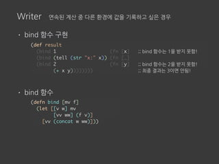 Writer 연속된 계산 중 다른 환경에 값을 기록하고 싶은 경우
• bind 함수 구현
• bind 함수
(def result
(bind 1 (fn [x] ;; bind 함수는 1을 받지 못함!
(bind (tell (str "x:" x)) (fn [_]
(bind 2 (fn [y] ;; bind 함수는 2을 받지 못함!
(+ x y)))))))) ;; 최종 결과는 3이면 안됨!
(defn bind [mv f]
(let [[v w] mv
[vv ww] (f v)]
[vv (concat w ww)]))
 