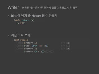 Writer 연속된 계산 중 다른 환경에 값을 기록하고 싶은 경우
• bind에 넘겨 줄 Helper 함수 만들기
• 계산 고쳐 쓰기
(defn return [v]
[v []])
(def result
(bind (return 1) (fn [x]
(bind (tell (str "x:" x)) (fn [_]
(bind (return 2) (fn [y]
(return (+ x y)))))))))
 