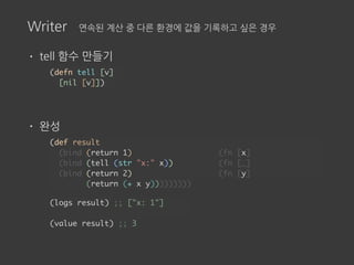 Writer 연속된 계산 중 다른 환경에 값을 기록하고 싶은 경우
• tell 함수 만들기
• 완성
(def result
(bind (return 1) (fn [x]
(bind (tell (str "x:" x)) (fn [_]
(bind (return 2) (fn [y]
(return (+ x y)))))))))
(defn tell [v]
[nil [v]])
(logs result) ;; ["x: 1"]
(value result) ;; 3
 