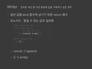 Writer 연속된 계산 중 다른 환경에 값을 기록하고 싶은 경우
• 일반 값을 bind 함수에 넘기기 위한 return 함수
• 모노이드 : 합칠 수 있는 값의 일반화
• concat -> append
• [] -> emtpy
(defn bind [mv f]
(let [[v w] mv
[vv ww] (f v)]
[vv (concat w ww)]))
(defn return [v]
[v []])
 