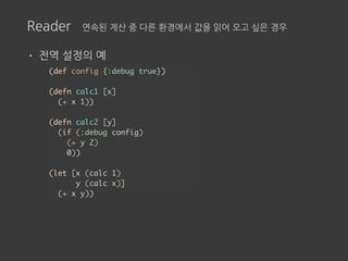 Reader 연속된 계산 중 다른 환경에서 값을 읽어 오고 싶은 경우
• 전역 설정의 예
(def config {:debug true})
(defn calc1 [x]
(+ x 1))
(defn calc2 [y]
(if (:debug config)
(+ y 2)
0))
(let [x (calc 1)
y (calc x)]
(+ x y))
 