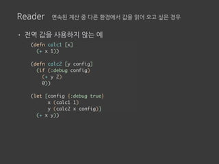Reader 연속된 계산 중 다른 환경에서 값을 읽어 오고 싶은 경우
• 전역 값을 사용하지 않는 예
(defn calc1 [x]
(+ x 1))
(defn calc2 [y config]
(if (:debug config)
(+ y 2)
0))
(let [config {:debug true}
x (calc1 1)
y (calc2 x config)]
(+ x y))
 