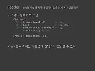 Reader 연속된 계산 중 다른 환경에서 값을 읽어 오고 싶은 경우
• 모나드 형태로 써 보면
• ask 함수로 계산 과정 중에 컨텍스트 값을 쓸 수 있다.
(def result
(bind (return (calc1 1)) (fn [x]
(bind (ask) (fn [config]
(bind (return (calc2 2 config)) (fn [y]
(return (+ x y)))))))))
(result {:debug true}) ;; 6
 