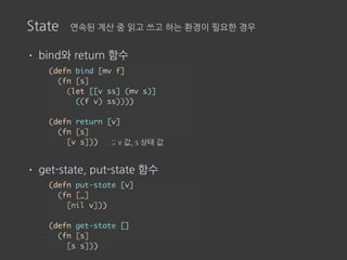 State 연속된 계산 중 읽고 쓰고 하는 환경이 필요한 경우
• bind와 return 함수
• get-state, put-state 함수
(defn bind [mv f]
(fn [s]
(let [[v ss] (mv s)]
((f v) ss))))
(defn return [v]
(fn [s]
[v s])) ;; v 값, s 상태 값
(defn put-state [v]
(fn [_]
[nil v]))
(defn get-state []
(fn [s]
[s s]))
 