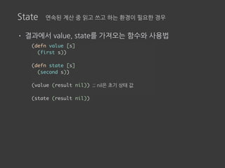 State 연속된 계산 중 읽고 쓰고 하는 환경이 필요한 경우
• 결과에서 value, state를 가져오는 함수와 사용법
(defn value [s]
(first s))
(defn state [s]
(second s))
(value (result nil)) ;; nil은 초기 상태 값
(state (result nil))
 