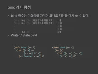 bind의 다형성
• bind 함수는 다형성을 가져야 모나드 패턴을 다시 쓸 수 있다.
• Writer / State bind
(bind 계산 (fn [계산 결과를 묶을 기호] ;; 줄
(bind 계산 (fn [계산 결과를 묶을 기호] ;; 줄
… ;; 줄
… ;; 줄
결과)))) ;; 줄
(defn bind [mv f]
(fn [s]
(let [[v ss] (mv s)]
((f v) ss))))
(defn bind [mv f]
(let [[v w] mv
[vv ww] (f v)]
[vv (concat w ww)]))
 