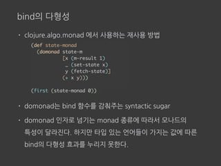 bind의 다형성
• clojure.algo.monad 에서 사용하는 재사용 방법
• domonad는 bind 함수를 감춰주는 syntactic sugar
• domonad 인자로 넘기는 monad 종류에 따라서 모나드의 
특성이 달라진다. 하지만 타입 있는 언어들이 가지는 값에 따른
bind의 다형성 효과를 누리지 못한다.
(def state-monad
(domonad state-m
[x (m-result 1)
_ (set-state x)
y (fetch-state)]
(+ x y)))
(first (state-monad 0))
 