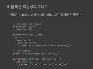 타입 따른 다형성과 모나드
• 클로저는 protocol과 multimethod로 다형성을 지원한다.
;; protocol / defrecord
(defprotocol Monad
(bind [mv f]))
(defrecord Writer [v mv]
Monad
(bind [mv f]
(let [ww (f v)]
(->Writer (:v ww) (concat mv (:mv ww))))))
;; multimethod
(defmulti bind (fn [mv f] (class mv)))
(defmethod bind Writer [{:keys [v mv]} f]
(let [ww (f v)]
(->Writer (:v ww) (concat mv (:mv ww)))))
 