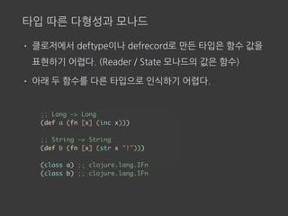 타입 따른 다형성과 모나드
• 클로저에서 deftype이나 defrecord로 만든 타입은 함수 값을
표현하기 어렵다. (Reader / State 모나드의 값은 함수)
• 아래 두 함수를 다른 타입으로 인식하기 어렵다.
;; Long -> Long
(def a (fn [x] (inc x)))
;; String -> String
(def b (fn [x] (str x "!")))
(class a) ;; clojure.lang.IFn
(class b) ;; clojure.lang.IFn
 