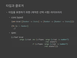 타입과 클로저
• 타입을 표현하기 위한 (제약은 선택 사항) 라이브러리
• core.typed
• spec
(ann bind [[Number -> State] -> [Number -> [Number -> State]]])
(fn [x :- Number]
…)
(s/fdef bind
:args (s/cat :mv (s/fspec :args (s/cat :v number?)
:ret state?)
:f (s/fspec :args (s/cat :v number?)
:ret state?)))
 