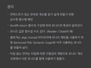 정리
• 컨텍스트가 있는 연속된 계산을 읽기 쉽게 만들기 위한  
순수한 함수형 패턴
• bind와 return 함수의 구성에 따라 모나드의 특성이 달라진다.
• 모나드 값은 함수일 수도 있다. (Reader / State의 예)
• 클로저는 algo.monad 라이브러에 모나드 패턴을 사용하기 위
한 domonad 라는 Syntactic Sugar와 자주 사용하는 모나드
를 만들어 놨다.
• 타입 없는 언어는 타입에 따른 다형성의 제한으로 모나드 계산
과정에서 다른 모나드를 함께 사용하기 힘들다.
 