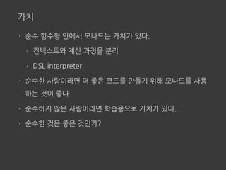 가치
• 순수 함수형 안에서 모나드는 가치가 있다.
• 컨텍스트와 계산 과정을 분리
• DSL interpreter
• 순수한 사람이라면 더 좋은 코드를 만들기 위해 모나드를 사용
하는 것이 좋다.
• 순수하지 않은 사람이라면 학습용으로 가치가 있다.
• 순수한 것은 좋은 것인가?
 