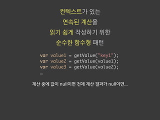 컨텍스트가 있는
연속된 계산을
읽기 쉽게 작성하기 위한
순수한 함수형 패턴
var value1 = getValue("key1");
var value2 = getValue(value1);
var value3 = getValue(value2);
…
계산 중에 값이 null이면 전체 계산 결과가 null이면...
 