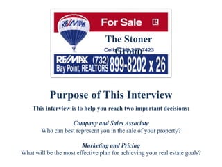Purpose of This Interview
This interview is to help you reach two important decisions:
Company and Sales Associate
Who can best represent you in the sale of your property?
Marketing and Pricing
What will be the most effective plan for achieving your real estate goals?
The Stoner
Group
 