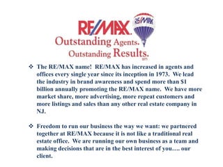  The RE/MAX name! RE/MAX has increased in agents and
offices every single year since its inception in 1973. We lead
the industry in brand awareness and spend more than $1
billion annually promoting the RE/MAX name. We have more
market share, more advertising, more repeat customers and
more listings and sales than any other real estate company in
NJ.
 Freedom to run our business the way we want: we partnered
together at RE/MAX because it is not like a traditional real
estate office. We are running our own business as a team and
making decisions that are in the best interest of you…. our
client.
 