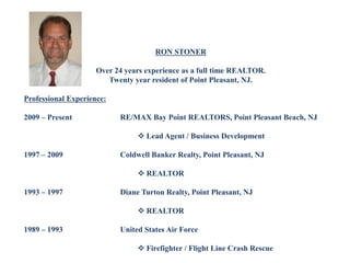 RON STONER
Over 24 years experience as a full time REALTOR.
Twenty year resident of Point Pleasant, NJ.
Professional Experience:
2009 – Present RE/MAX Bay Point REALTORS, Point Pleasant Beach, NJ
 Lead Agent / Business Development
1997 – 2009 Coldwell Banker Realty, Point Pleasant, NJ
 REALTOR
1993 – 1997 Diane Turton Realty, Point Pleasant, NJ
 REALTOR
1989 – 1993 United States Air Force
 Firefighter / Flight Line Crash Rescue
 