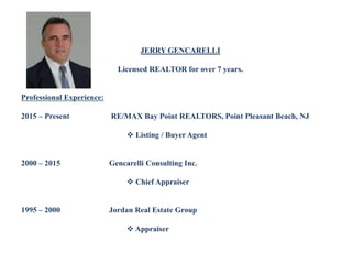 JERRY GENCARELLI
Licensed REALTOR for over 7 years.
Professional Experience:
2015 – Present RE/MAX Bay Point REALTORS, Point Pleasant Beach, NJ
 Listing / Buyer Agent
2000 – 2015 Gencarelli Consulting Inc.
 Chief Appraiser
1995 – 2000 Jordan Real Estate Group
 Appraiser
 