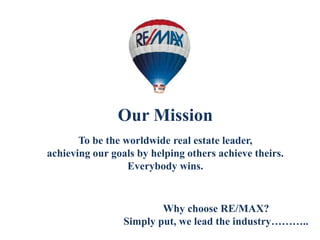 Our Mission
To be the worldwide real estate leader,
achieving our goals by helping others achieve theirs.
Everybody wins.
Why choose RE/MAX?
Simply put, we lead the industry………..
 