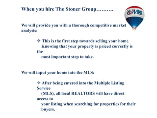 When you hire The Stoner Group……….
We will provide you with a thorough competitive market
analysis:
 This is the first step towards selling your home.
Knowing that your property is priced correctly is
the
most important step to take.
We will input your home into the MLS:
 After being entered into the Multiple Listing
Service
(MLS), all local REALTORS will have direct
access to
your listing when searching for properties for their
buyers.
 