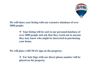 We will share your listing with our extensive database of over
2000 people:
 Your listing will be sent to our personal database of
over 2000 people and ask that they reach out to anyone
they may know who might be interested in purchasing
your home.
We will place a RE/MAX sign on the property:
 For Sale Sign with our direct phone number will be
placed on the property.
 