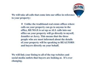 We will take all calls that come into our office in reference
to your property:
 Unlike the traditional real estate offices where
calls on your property can go to anyone in the
office, RE/MAX is set up so ALL calls into our
office on your property will go directly to myself,
Jennifer or Jerry. This means that the three
people who are most informed about the details
of your property will be speaking to REALTORS
and buyers directly on your behalf.
We will link your listing to all of the top websites and
social media outlets that buyers are looking at. It’s ever
changing.
 