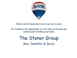 Thank you for taking time out of your day to meet.
We would love the opportunity to work with you towards the
common goal of selling your home.
The Stoner Group
Ron, Jennifer & Jerry
 