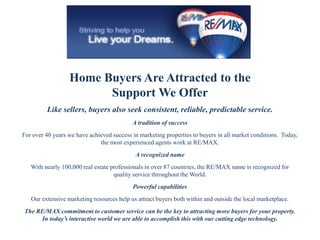 Home Buyers Are Attracted to the
Support We Offer
Like sellers, buyers also seek consistent, reliable, predictable service.
A tradition of success
For over 40 years we have achieved success in marketing properties to buyers in all market conditions. Today,
the most experienced agents work at RE/MAX.
A recognized name
With nearly 100,000 real estate professionals in over 87 countries, the RE/MAX name is recognized for
quality service throughout the World.
Powerful capabilities
Our extensive marketing resources help us attract buyers both within and outside the local marketplace.
The RE/MAX commitment to customer service can be the key to attracting more buyers for your property.
In today’s interactive world we are able to accomplish this with our cutting edge technology.
 