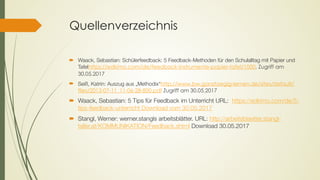 Quellenverzeichnis
´ Waack, Sebastian: Schülerfeedback: 5 Feedback-Methoden für den Schulalltag mit Papier und
Tafelhttps://edkimo.com/de/feedback-instrumente-papier-tafel/1000, Zugriff am
30.05.2017
´ Seiß, Katrin: Auszug aus „Methodix“http://www.bw.ganztaegig-lernen.de/sites/default/
files/2013-07-11_11-06-28-800.pdf Zugriff am 30.05.2017
´ Waack, Sebastian: 5 Tips für Feedback im Unterricht URL:  https://edkimo.com/de/5-
tips-feedback-unterricht Download vom 30.05.2017
´ Stangl, Werner: werner.stangls arbeitsblätter. URL: http://arbeitsblaetter.stangl-
taller.at/KOMMUNIKATION/Feedback.shtml Download 30.05.2017
 
