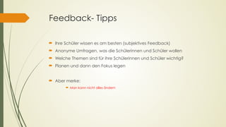 Feedback- Tipps
´ Ihre Schüler wissen es am besten (subjektives Feedback)
´ Anonyme Umfragen, was die Schülerinnen und Schüler wollen
´ Welche Themen sind für ihre Schülerinnen und Schüler wichtig?
´ Planen und dann den Fokus legen
´ Aber merke:
´ Man kann nicht alles ändern
 