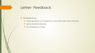 Lehrer- Feedback
´ Satzergänzung
´ Lehrer gibt Sätze vor, Schülerinnen und Schüler sollen diese fortsetzen
´ Lehrer sammelt Satzenden
´ Gut umsetzbar im Alltag
 