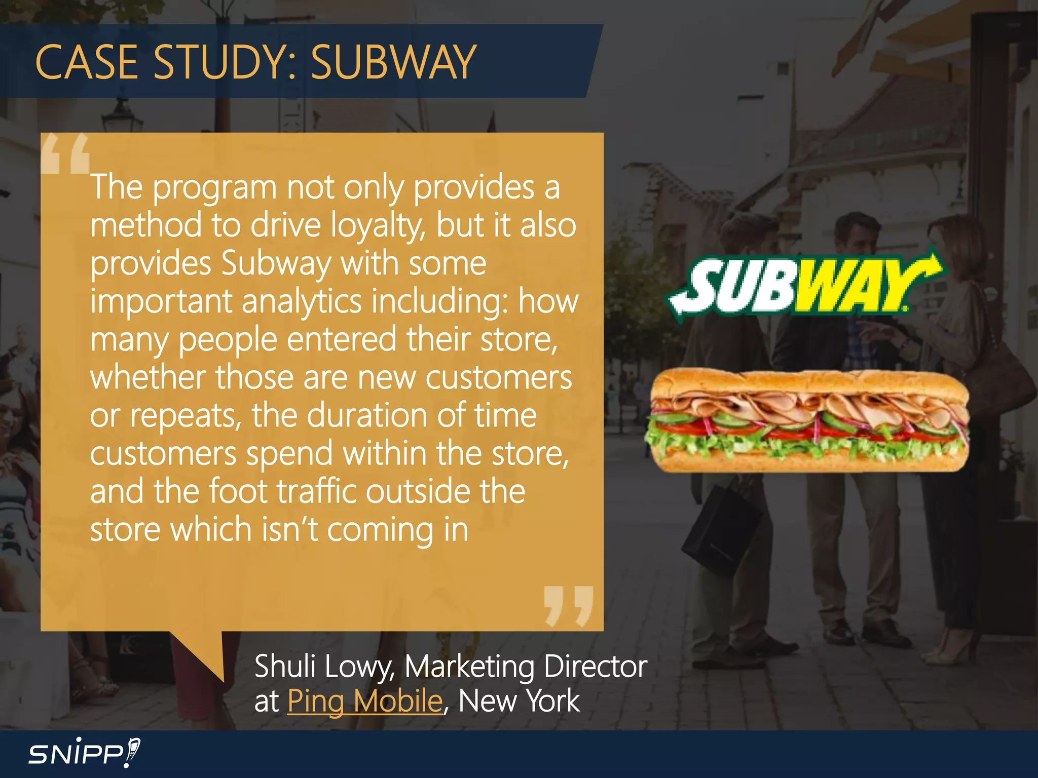 CASE STUDY: SUBWAY
The program not only provides a
method to drive loyalty, but it also
provides Subway with some
important analytics including: how
many people entered their store,
whether those are new customers
or repeats, the duration of time
customers spend within the store,
and the foot traffic outside the
store which isn’t coming in
Shuli Lowy, Marketing Director
at Ping Mobile, New York
 