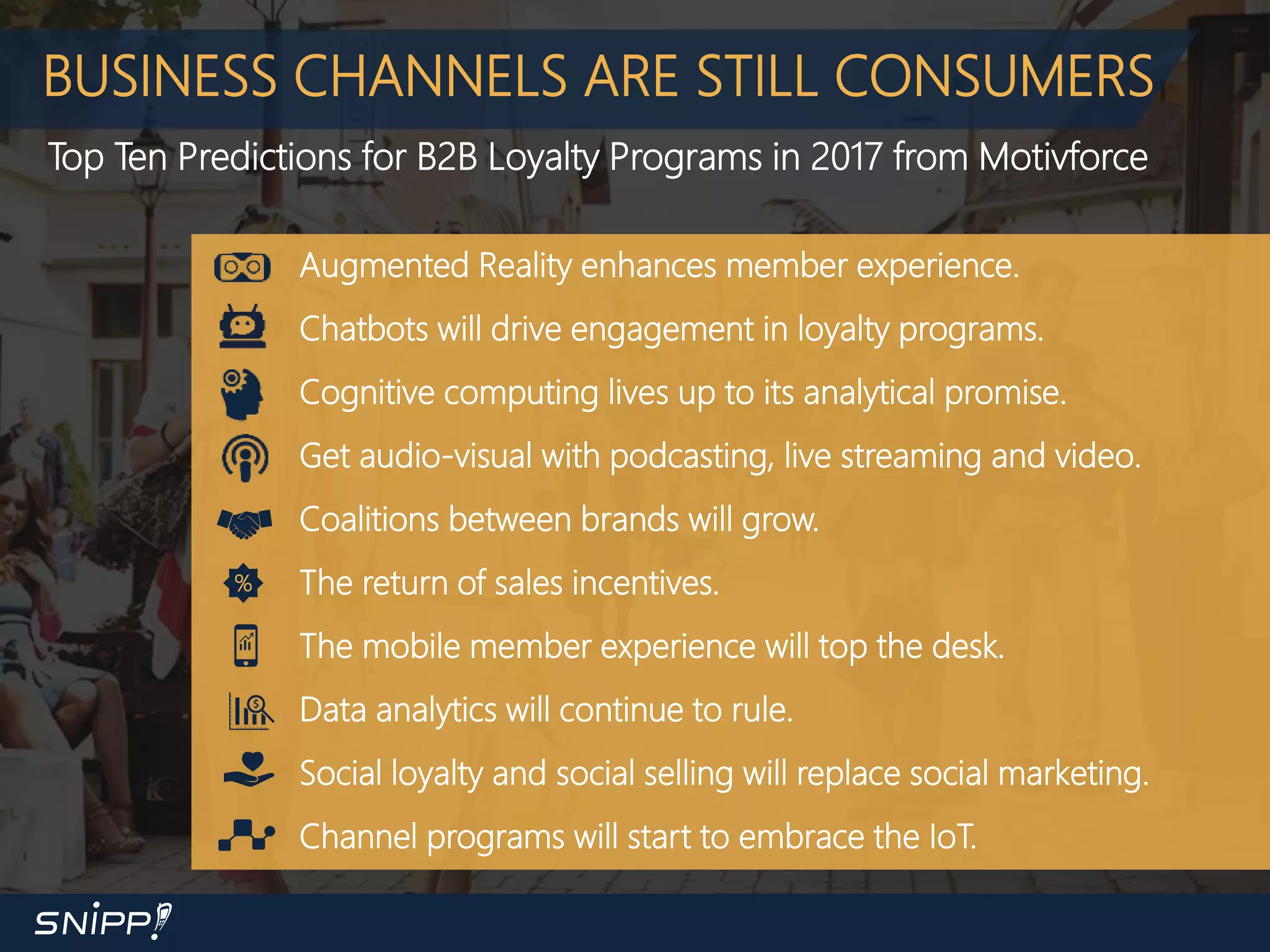 BUSINESS CHANNELS ARE STILL CONSUMERS
Top Ten Predictions for B2B Loyalty Programs in 2017 from Motivforce
Augmented Reality enhances member experience.
Chatbots will drive engagement in loyalty programs.
Cognitive computing lives up to its analytical promise.
Get audio-visual with podcasting, live streaming and video.
Coalitions between brands will grow.
The return of sales incentives.
The mobile member experience will top the desk.
Data analytics will continue to rule.
Social loyalty and social selling will replace social marketing.
Channel programs will start to embrace the IoT.
%
 