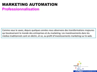 MARKETING AUTOMATION
Professionnalisation
Comme vous le savez, depuis quelques années nous observons des transformations majeures
qui bouleversent le monde des entreprises et du marketing. Les investissements dans les
médias traditionnels sont en déclin, et ce, au profit d’investissements marketing sur le web.
 