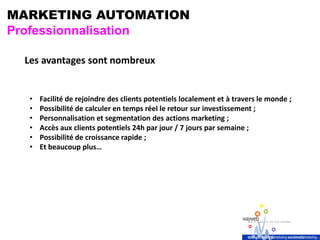 MARKETING AUTOMATION
Professionnalisation
Les avantages sont nombreux
• Facilité de rejoindre des clients potentiels localement et à travers le monde ;
• Possibilité de calculer en temps réel le retour sur investissement ;
• Personnalisation et segmentation des actions marketing ;
• Accès aux clients potentiels 24h par jour / 7 jours par semaine ;
• Possibilité de croissance rapide ;
• Et beaucoup plus…
 