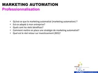 MARKETING AUTOMATION
Professionnalisation
• Qu’est-ce que le marketing automatisé (marketing automation) ?
• Est-ce adapté à mon entreprise?
• Quels sont les réels bénéfices?
• Comment mettre en place une stratégie de marketing automatisé?
• Quel est le réel retour sur investissement (ROI)?
 